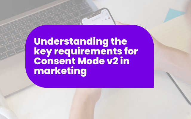 Understanding the key requirements for Consent Mode v2 in marketing