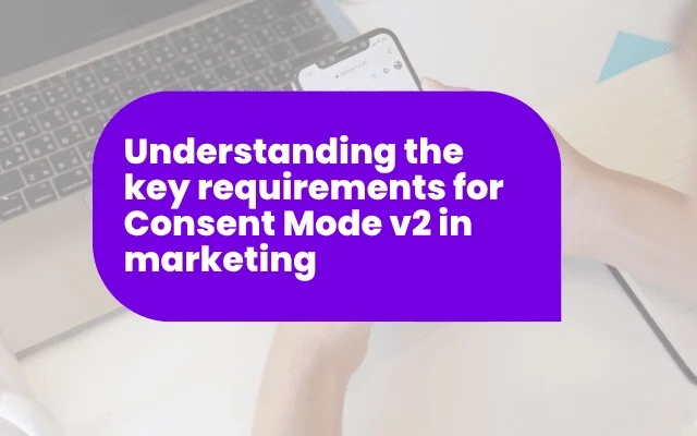 Understanding the key requirements for Consent Mode v2 in marketing