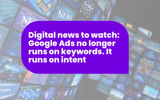 Digital news to watch: Google Ads no longer runs on keywords. It runs on intent