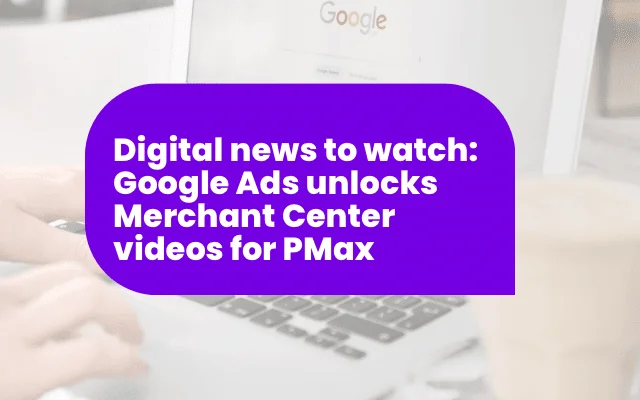 Digital news to watch: Google Ads unlocks Merchant Center videos for PMax