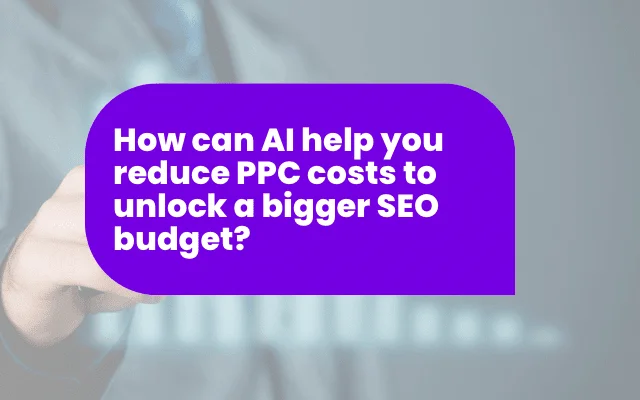 How AI can help you reduce PPC costs & unlock a bigger SEO budget